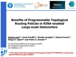 Benefits of Programmable Topological
Routing Policies in RINA-enabled
Large-scale Datacenters
Sergio Leon(1), Jordi Perelló(1), Davide Careglio(1), Eduard Grasa(2),
Diego R. López(3) and Pedro A. Aranda (3)
(1) Universitat Politècnica de Catalunya (UPC)
(2) Fundació Privada i2CAT (i2CAT)
(3) Telefónica I+D
* This research has been funded by the European Project FP7 PRISTINE, as well as the
Spanish National project SUNSET. 1
 