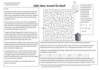 A great teaching resource from

                                                         Glob’s Maze: Around the Bend!
   www.iankenworthy.com
                                                                                                                                                                           Having rescued the
                                                                                                                                                                           biscuit barrel Glob
 Oh no!                                                                                                                                                                    discovered that all
 Glob knew he shouldn’t have tried making blancmange in the                                                                                                                the letters had
 toilet. At first it had seemed like a good idea. What could be                                                                                                            fallen off. How
 better than a mixing bowl that washes itself? All you needed to                                                                                                           many words of
 do was pull the chain and the flush would do all that tedious                                                                                                             three letters or
 washing up for you!                                                                                                                                                       more can you make
                                                                                                                                                                           from the jumble of
 Using a jar of jam, cornflour, some milk and a huge wooden                                                                                                                letters below?
 spoon glob began to make the mixture. All seemed to be going
 well and within minutes the toilet bowl filled with sticky pink                                                                                                           B     C     T        E
 blancmange. Using a ladle Glob filled an empty jelly mould.
                                                                                                                                                                           I U       IR LR
 Everything was working out really nicely.
                                                                                                                                                                               A S B
 Things started to go wrong when he started to clean up. First
 of all the soap made so many suds that they over spilled onto
 the floor. Desperately he tried to shovel the bubbles back into
 the toilet bowl, pulling the chain to get rid of them. Again and
 again he shovelled until the floor was almost clear.

 It was only then that he noticed, his biscuit barrel was missing!   1) Read the passage about Glob’s adventure. Underline in blue any words which are adjectives.
 Staring forlornly at the toilet bowl he knew there was only one
 place it could be. He sighed, it was lucky indeed that he had       2) After Glob made such a mess Grandpa decided to make a list of rules to be followed when cooking.
 given the bowl such a good scrub.                                   Write down what these rules might have been. Eg. 1) Blancmange should only be mixed in a bowl

 It looked like there was no choice. He had to get that biscuit      3) Reread the story about Glob’s blancmange. Using the tally chart count how many words there are with
 barrel! With an enormous amount of effort the little octopus        the following number of letters:
 managed to squeeze into the toilet bowl and around the U-           3                      4                        5                        6                       6+
 bend. The problem was that the plumbing in Gull Cove Cottage
 was more than a little haphazard.                                   4) Gull Cove’s local paper ‘The Porbeagle Point Daily Pamphlet’ is always short of stories and will run a
                                                                     story about almost anything. Imagine you are a reporter and write a plan for the paper about Glob’s
 See if you can trace Glob’s route through the pipes to the
                                                                     adventure making blancmange in the toilet. If you’re feeling very brave you might even write the article.
 biscuit tin at the end.
                                                                      This worksheet is based upon The Whispering Sand by Ian Kenworthy. It has been made by Ian Kenworthy for use in education and
                                                                      for promoting the Whispering Sand only. Thank You
 