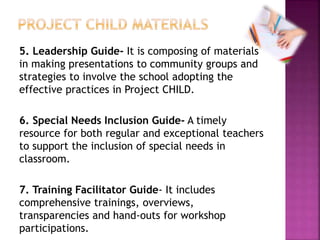 5. Leadership Guide- It is composing of materials
in making presentations to community groups and
strategies to involve the school adopting the
effective practices in Project CHILD.
6. Special Needs Inclusion Guide- A timely
resource for both regular and exceptional teachers
to support the inclusion of special needs in
classroom.
7. Training Facilitator Guide- It includes
comprehensive trainings, overviews,
transparencies and hand-outs for workshop
participations.
 