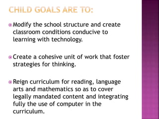 Modify the school structure and create
classroom conditions conducive to
learning with technology.
 Create a cohesive unit of work that foster
strategies for thinking.
 Reign curriculum for reading, language
arts and mathematics so as to cover
legally mandated content and integrating
fully the use of computer in the
curriculum.
 