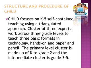 CHILD focuses on K-5 self-contained
teaching using a triangulated
approach. Cluster of three experts
work across three grade levels to
teach three basic formats in
technology, hands-on and paper and
pencil. The primary level cluster is
made up of K to grade 2 and the
intermediate cluster is grade 3-5.
 