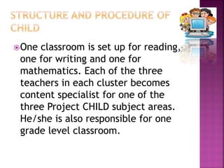 One classroom is set up for reading,
one for writing and one for
mathematics. Each of the three
teachers in each cluster becomes
content specialist for one of the
three Project CHILD subject areas.
He/she is also responsible for one
grade level classroom.
 