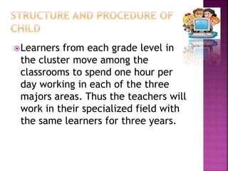 Learners from each grade level in
the cluster move among the
classrooms to spend one hour per
day working in each of the three
majors areas. Thus the teachers will
work in their specialized field with
the same learners for three years.
 