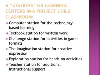  Computer station for the technology-
based learning
 Textbook station for written work
 Challenge station for activities in game
formats
 The imagination station for creative
expression
 Exploration station for hands-on activities
 Teacher station for additional
instructional support
 