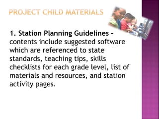 1. Station Planning Guidelines -
contents include suggested software
which are referenced to state
standards, teaching tips, skills
checklists for each grade level, list of
materials and resources, and station
activity pages.
 
