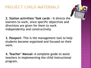 2. Station activities/ Task cards - It directs the
learners to work, since specific objectives and
directions are given for them to work
independently and constructively.
3. Passport- This is the management tool to help
students become organized and focused on their
work.
4. Teacher’ Manual- A complete guide to assist
teachers in implementing the child instructional
program.
 