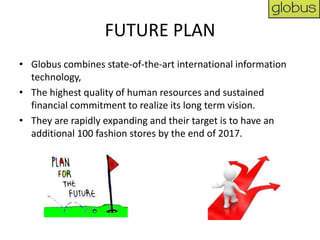 FUTURE PLAN
• Globus combines state-of-the-art international information
  technology,
• The highest quality of human resources and sustained
  financial commitment to realize its long term vision.
• They are rapidly expanding and their target is to have an
  additional 100 fashion stores by the end of 2017.
 