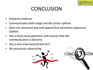 CONCLUSION
• Celebrity endorser
• Communicates both range and the prices upfront
• Does not showcase low end apparel but advertises expensive
  clothes
• Has a fixed visual grammar and ensures that the
  communication is dynamic
• Has a very international feel to it
• No vernacular advertising
 
