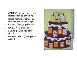 MONTSE:  A poc a poc.  com podem saber qui si i qui no? També hem de comptar  els nens que avui no han vingut. JÚLIA:  Jo si, jo ja ho tinc! JORDI  A:  Jo no! jo no! MONTSE:  On ho podem mirar?  ALÈXIA:  Allà  (assenyala el pastís ) 