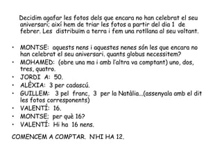Decidim agafar les fotos dels que encara no han celebrat el seu aniversari; així hem de triar les fotos a partir del dia 1  de febrer. Les  distribuïm a terra i fem una rotllana al seu voltant. MONTSE:  aquests nens i aquestes nenes són les que encara no han celebrat el seu aniversari. quants globus necessitem? MOHAMED:  (obre una ma i amb l’altra va comptant) uno, dos, tres, quatro. JORDI  A:  50. ALÈXIA:  3 per cadascú. GUILLEM:  3 pel  franc,  3  per la Natàlia...(assenyala amb el dit les fotos corresponents) VALENTÍ:  16. MONTSE;  per què 16? VALENTÍ:  Hi ha  16 nens. COMENCEM A COMPTAR.  N’HI HA 12. 
