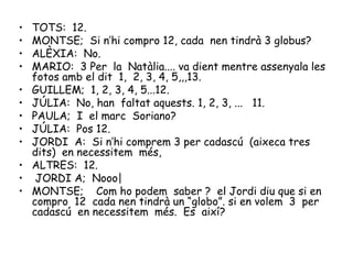 TOTS:  12. MONTSE;  Si n’hi compro 12, cada  nen tindrà 3 globus? ALÈXIA:  No. MARIO:  3 Per  la  Natàlia.... va dient mentre assenyala les fotos amb el dit  1,  2, 3, 4, 5,,,13. GUILLEM;  1, 2, 3, 4, 5...12. JÚLIA:  No, han  faltat aquests. 1, 2, 3, ...  11. PAULA;  I  el marc  Soriano? JÚLIA:  Pos 12. JORDI  A:  Si n’hi comprem 3 per cadascú  (aixeca tres dits)  en necessitem  més, ALTRES:  12. JORDI A;  Nooo|  MONTSE;  Com ho podem  saber ?  el Jordi diu que si en compro  12  cada nen tindrà un “globo”. si en volem  3  per cadascú  en necessitem  més.  Es  així? 