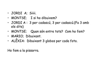 JORDI  A;  Siiii. MONTSE;  I si ho dibuixem? JORDI A :  3 per cadascú, 3 per cadascú.(Fa 3 amb els dits) MONTSE;  Quan són entre tots?  Com ho fem? MARIO;  Dibuixant. ALÊXIA:  Dibuixant 3 globos per cada foto. Ho fem a la pissarra. 
