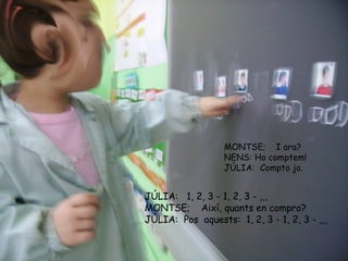 MONTSE;  I ara? NENS: Ho comptem!  JÚLIA:  Compto jo. JÚLIA:   1, 2, 3 - 1, 2, 3 - ,,, MONTSE;  Així, quants en compro? JÚLIA:  Pos  aquests:  1, 2, 3 - 1, 2, 3 - ,,, 