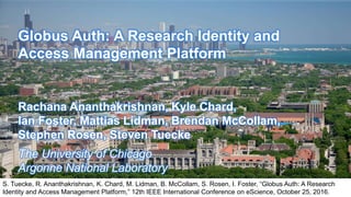 Globus Auth: A Research Identity and
Access Management Platform
Rachana Ananthakrishnan, Kyle Chard,
Ian Foster, Mattias Lidman, Brendan McCollam,
Stephen Rosen, Steven Tuecke
The University of Chicago
Argonne National Laboratory
S. Tuecke, R. Ananthakrishnan, K. Chard, M. Lidman, B. McCollam, S. Rosen, I. Foster, “Globus Auth: A Research
Identity and Access Management Platform,” 12th IEEE International Conference on eScience, October 25, 2016.
 