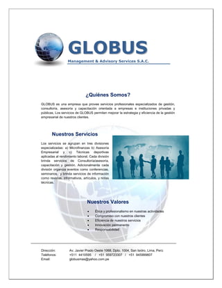 GLOBUS
                       Management & Advisory Services S.A.C.




                                   ¿Quiénes Somos?
     GLOBUS es una empresa que provee servicios profesionales especializados de gestión,
     consultoría, asesoría y capacitación orientada a empresas e instituciones privadas y
     públicas, Los servicios de GLOBUS permiten mejorar la estrategia y eficiencia de la gestión
     empresarial de nuestros clientes.




            Nuestros Servicios
     Los servicios se agrupan en tres divisiones
     especializadas: a) Microfinanzas b) Asesoría
     Empresarial y c) Técnicas deportivas
     aplicadas al rendimiento laboral. Cada división
     brinda servicios de Consultoría/asesoría,
     capacitación y gestión. Adicionalmente cada
     división organiza eventos como conferencias,
     seminarios, y brinda servicios de información
     como revistas, informativos, artículos, y notas
     técnicas.




                                    Nuestros Valores
                                         Ética y profesionalismo en nuestras actividades
                                         Compromiso con nuestros clientes
                                         Eficiencia de nuestros servicios
                                         Innovación permanente
                                         Responsabilidad


________________________________________________________________________________

     Dirección:         Av. Javier Prado Oeste 1068, Dpto. 1004, San Isidro, Lima, Perú
     Teléfonos:         +511 4410595 / +51 959723307 / +51 945999807
     Email:             globusmas@yahoo.com.pe
 
