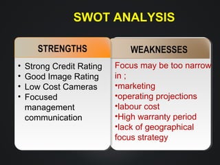 SWOT ANALYSIS
STRENGTHS
•
•
•
•

Strong Credit Rating
Good Image Rating
Low Cost Cameras
Focused
management
communication

WEAKNESSES
Focus may be too narrow
in ;
•marketing
•operating projections
•labour cost
•High warranty period
•lack of geographical
focus strategy

 
