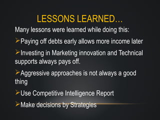 LESSONS LEARNED…
Many lessons were learned while doing this:
Paying off debts early allows more income later
Investing in Marketing innovation and Technical
supports always pays off.
Aggressive approaches is not always a good
thing
Use Competitive Intelligence Report
Make decisions by Strategies

 