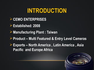 INTRODUCTION
 CEMO ENTERPRISES
 Established: 2008
 Manufacturing Plant : Taiwan
 Product – Multi Featured & Entry Level Cameras
 Exports – North America , Latin America , Asia
Pacific and Europe Africa

 