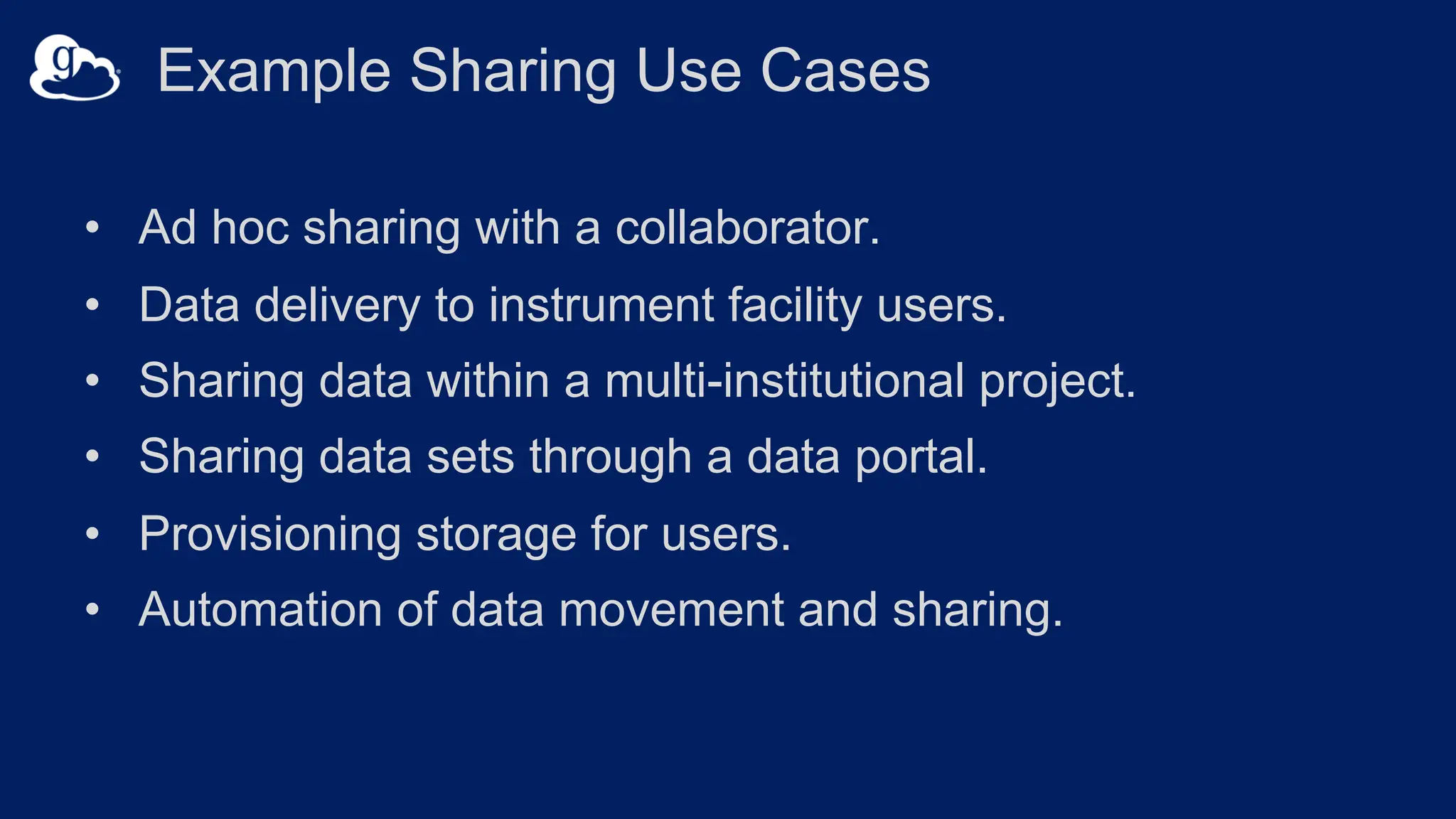 Example Sharing Use Cases
• Ad hoc sharing with a collaborator.
• Data delivery to instrument facility users.
• Sharing data within a multi-institutional project.
• Sharing data sets through a data portal.
• Provisioning storage for users.
• Automation of data movement and sharing.
 