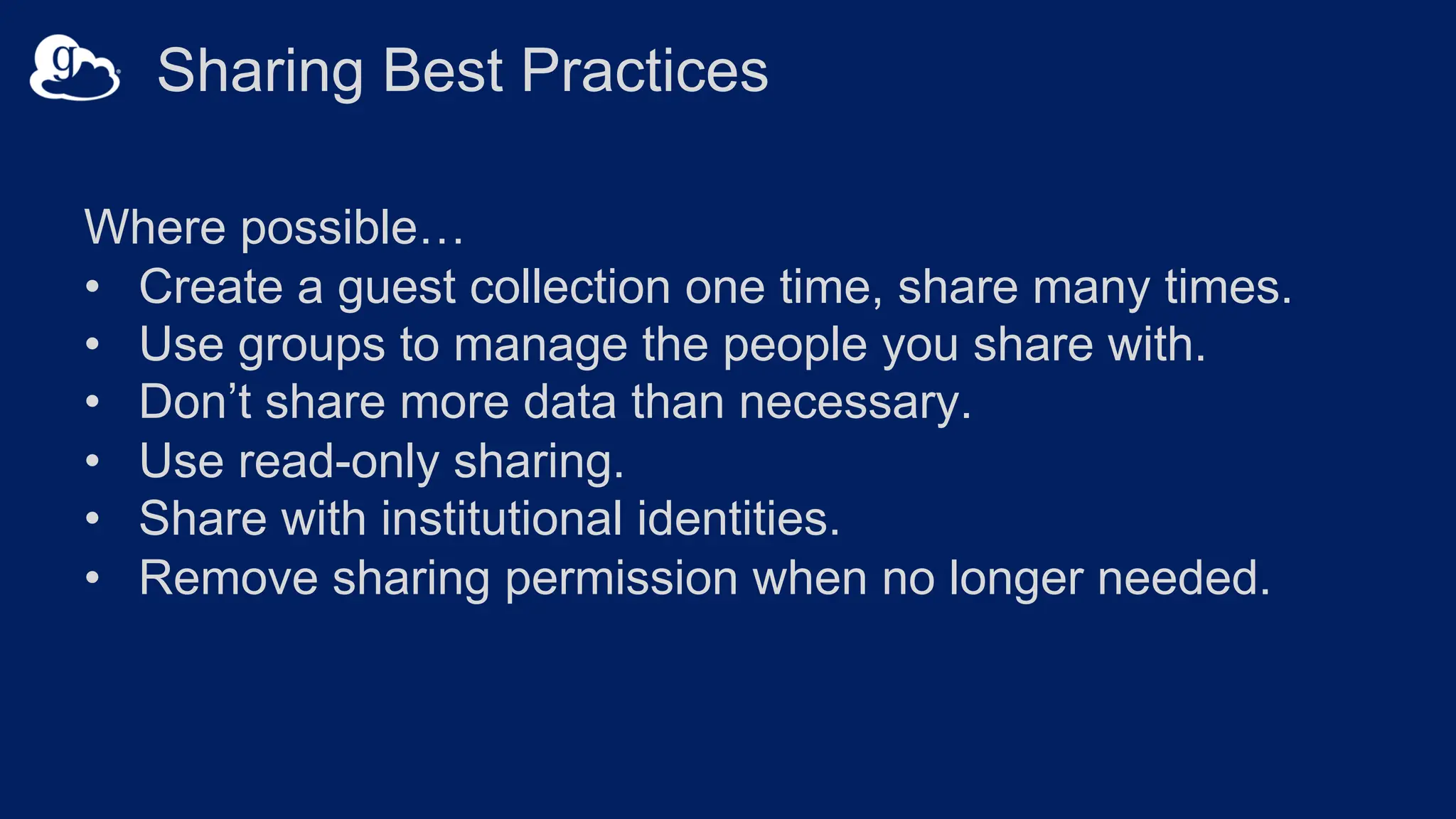 Sharing Best Practices
Where possible…
• Create a guest collection one time, share many times.
• Use groups to manage the people you share with.
• Don’t share more data than necessary.
• Use read-only sharing.
• Share with institutional identities.
• Remove sharing permission when no longer needed.
 