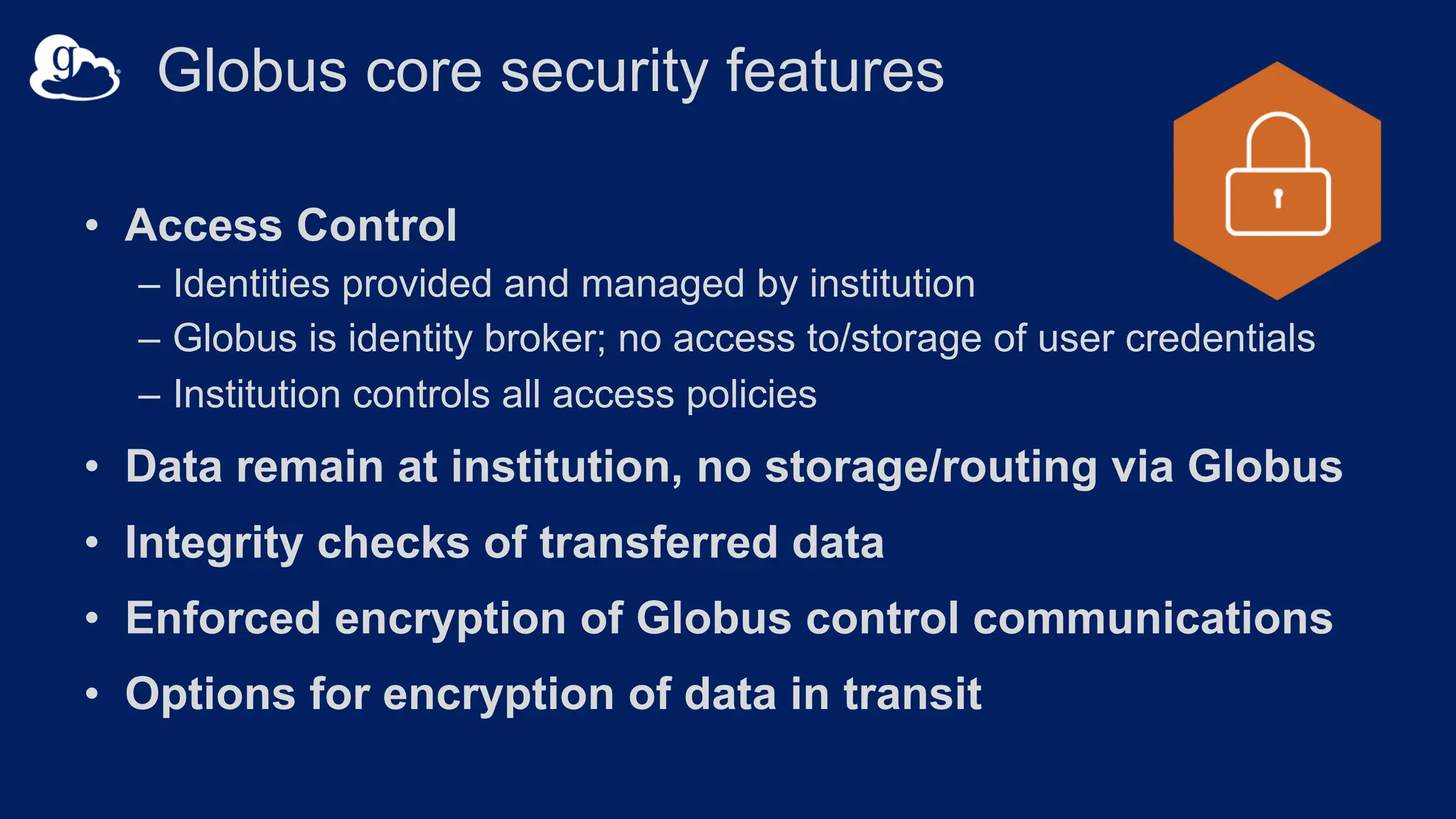 Globus core security features
• Access Control
– Identities provided and managed by institution
– Globus is identity broker; no access to/storage of user credentials
– Institution controls all access policies
• Data remain at institution, no storage/routing via Globus
• Integrity checks of transferred data
• Enforced encryption of Globus control communications
• Options for encryption of data in transit
 