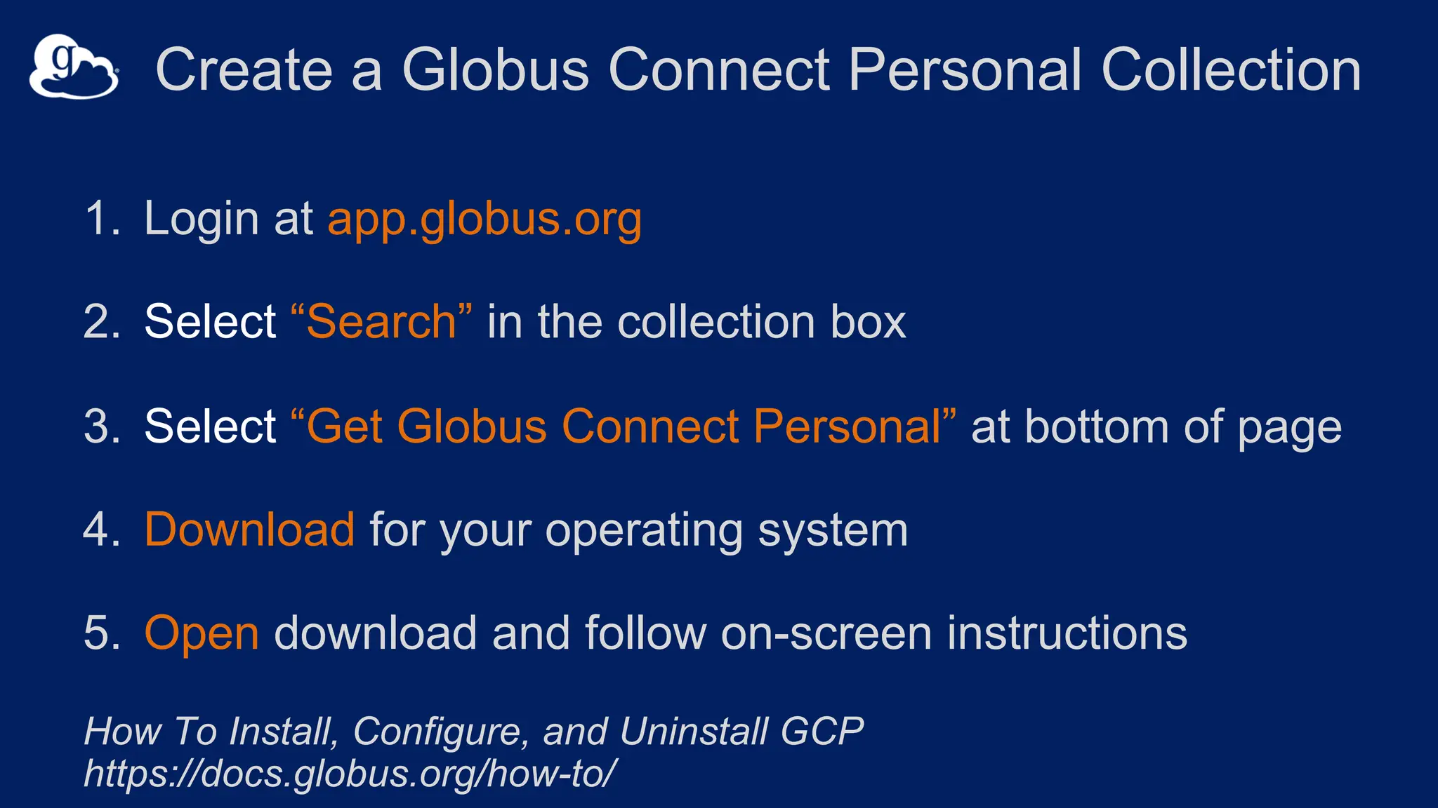 Create a Globus Connect Personal Collection
1. Login at app.globus.org
2. Select “Search” in the collection box
3. Select “Get Globus Connect Personal” at bottom of page
4. Download for your operating system
5. Open download and follow on-screen instructions
How To Install, Configure, and Uninstall GCP
https://docs.globus.org/how-to/
 