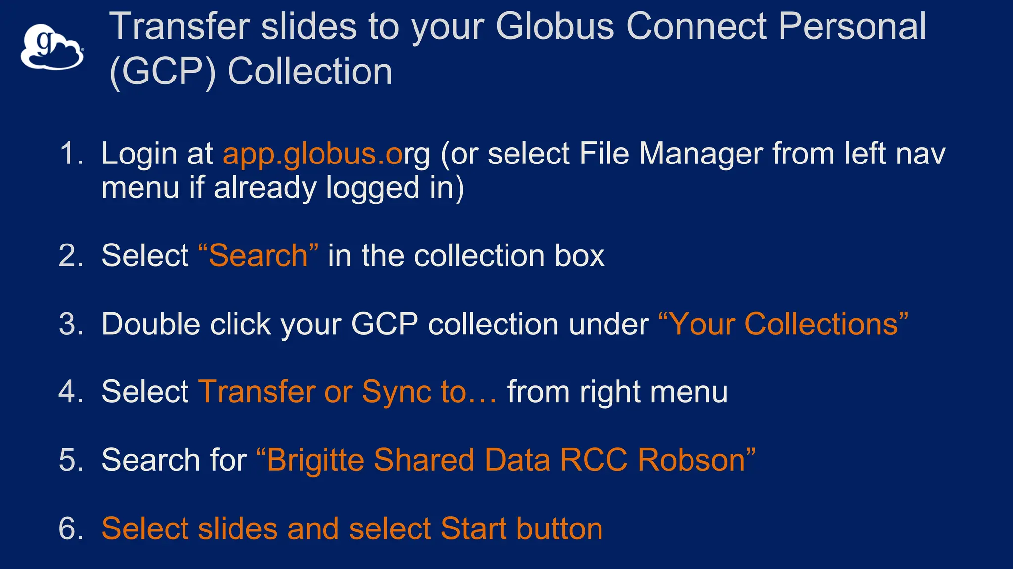 Transfer slides to your Globus Connect Personal
(GCP) Collection
1. Login at app.globus.org (or select File Manager from left nav
menu if already logged in)
2. Select “Search” in the collection box
3. Double click your GCP collection under “Your Collections”
4. Select Transfer or Sync to… from right menu
5. Search for “Brigitte Shared Data RCC Robson”
6. Select slides and select Start button
 