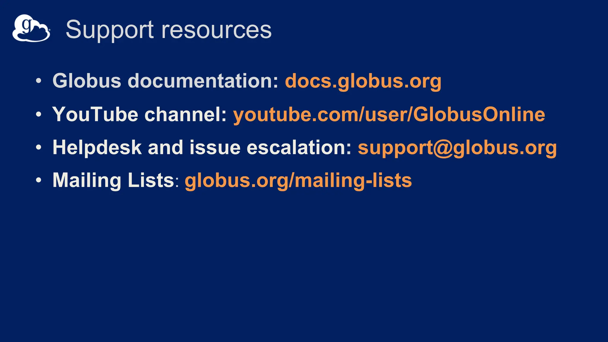 Support resources
• Globus documentation: docs.globus.org
• YouTube channel: youtube.com/user/GlobusOnline
• Helpdesk and issue escalation: support@globus.org
• Mailing Lists: globus.org/mailing-lists
 
