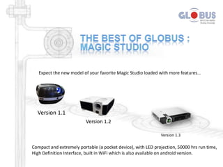 Expect the new model of your favorite Magic Studio loaded with more features…

Version 1.1
Version 1.2
Version 1.3

Compact and extremely portable (a pocket device), with LED projection, 50000 hrs run time,
High Definition Interface, built in WiFi which is also available on android version.

 