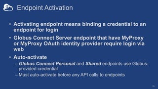 Endpoint Activation
• Activating endpoint means binding a credential to an
endpoint for login
• Globus Connect Server endpoint that have MyProxy
or MyProxy OAuth identity provider require login via
web
• Auto-activate
– Globus Connect Personal and Shared endpoints use Globus-
provided credential
– Must auto-activate before any API calls to endpoints
15
 