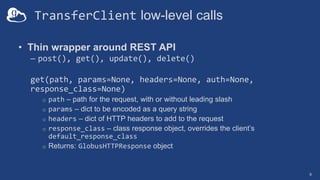 TransferClient low-level calls
• Thin wrapper around REST API
– post(), get(), update(), delete()
get(path, params=None, headers=None, auth=None,
response_class=None)
o path – path for the request, with or without leading slash
o params – dict to be encoded as a query string
o headers – dict of HTTP headers to add to the request
o response_class – class response object, overrides the client’s
default_response_class
o Returns: GlobusHTTPResponse object
9
 