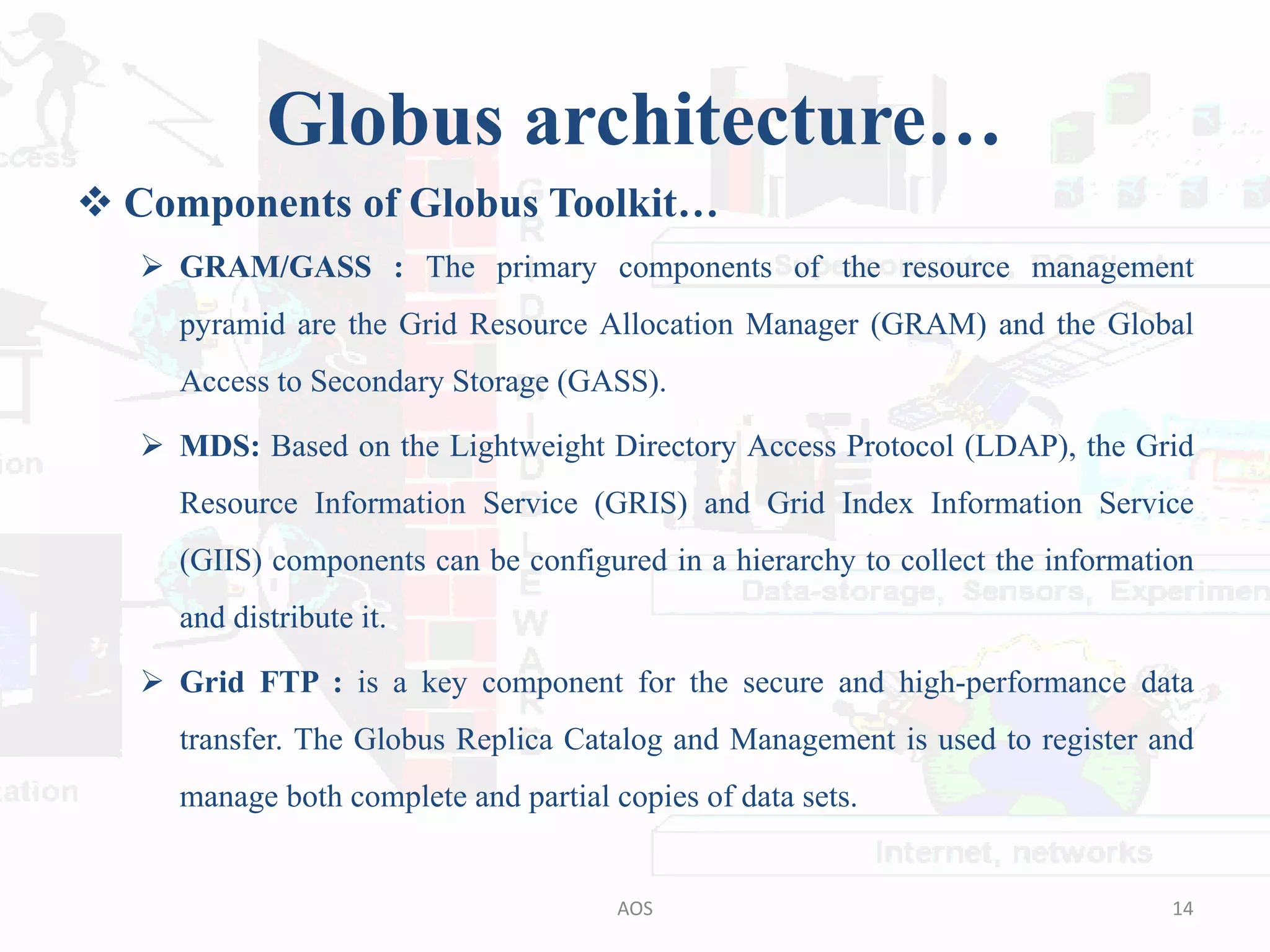 Globus architecture…
 Components of Globus Toolkit…
 GRAM/GASS : The primary components of the resource management
pyramid are the Grid Resource Allocation Manager (GRAM) and the Global
Access to Secondary Storage (GASS).
 MDS: Based on the Lightweight Directory Access Protocol (LDAP), the Grid
Resource Information Service (GRIS) and Grid Index Information Service
(GIIS) components can be configured in a hierarchy to collect the information
and distribute it.
 Grid FTP : is a key component for the secure and high-performance data
transfer. The Globus Replica Catalog and Management is used to register and
manage both complete and partial copies of data sets.
14AOS
 