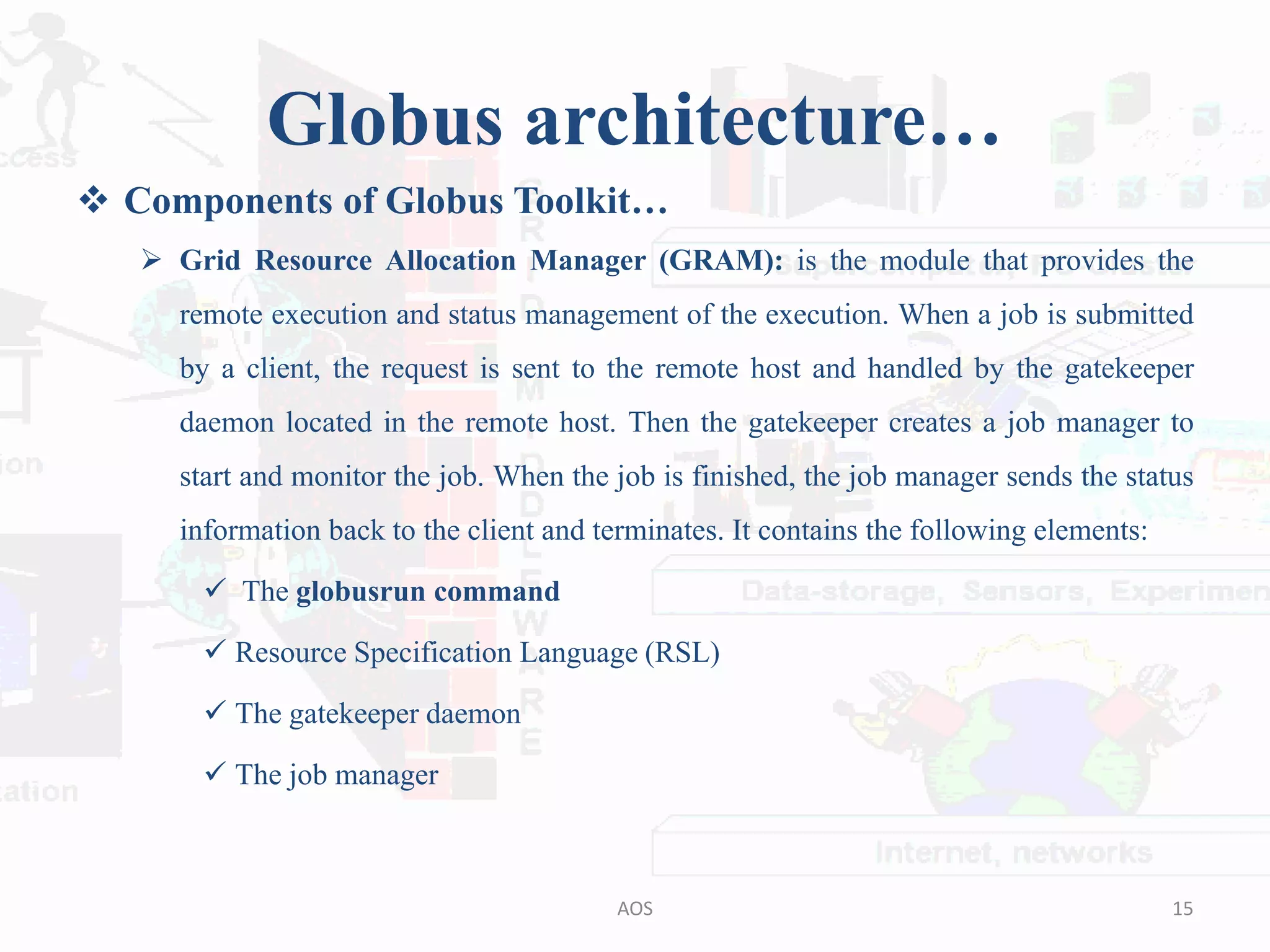 Globus architecture…
 Components of Globus Toolkit…
 Grid Resource Allocation Manager (GRAM): is the module that provides the
remote execution and status management of the execution. When a job is submitted
by a client, the request is sent to the remote host and handled by the gatekeeper
daemon located in the remote host. Then the gatekeeper creates a job manager to
start and monitor the job. When the job is finished, the job manager sends the status
information back to the client and terminates. It contains the following elements:
 The globusrun command
 Resource Specification Language (RSL)
 The gatekeeper daemon
 The job manager
15AOS
 