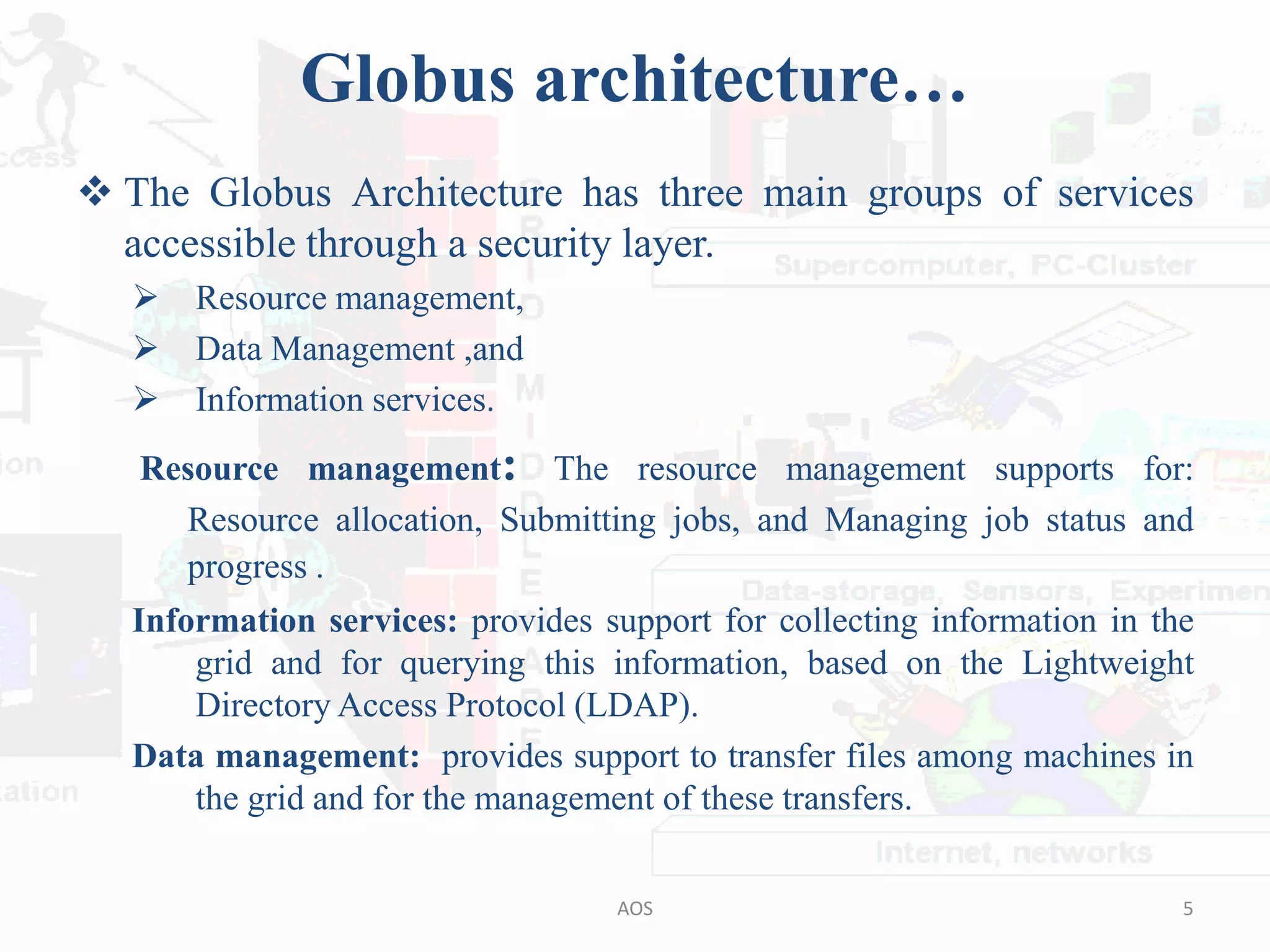 Globus architecture…
 The Globus Architecture has three main groups of services
accessible through a security layer.
 Resource management,
 Data Management ,and
 Information services.
Resource management: The resource management supports for:
Resource allocation, Submitting jobs, and Managing job status and
progress .
Information services: provides support for collecting information in the
grid and for querying this information, based on the Lightweight
Directory Access Protocol (LDAP).
Data management: provides support to transfer files among machines in
the grid and for the management of these transfers.
5AOS
 