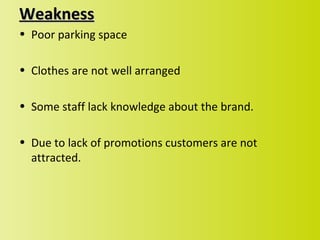 Weakness
• Poor parking space

• Clothes are not well arranged

• Some staff lack knowledge about the brand.

• Due to lack of promotions customers are not
  attracted.
 