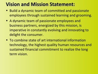 Vision and Mission Statement:
• Build a dynamic team of committed and passionate
  employees through sustained learning and grooming.
• A dynamic team of passionate employees and
  business partners, energized by this mission, is
  imperative in constantly evolving and innovating to
  delight the consumer.
• To combine state of art international information
  technology, the highest quality human resources and
  sustained financial commitment to realize the long
  term vision.
 