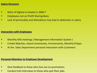Salary Structure

•    Ratio of highest to lowest is 1000:7
•    Employees not on Profit Sharing Basis
•    Lack of punctuality and attendance may lead to deduction in salary



Interaction with Employees

•    Monthly MIS meetings ( Management Information System )
•    Cricket Matches, Award ceremonies, Anniversaries, Monthly B’days.
•    At the Sales Department personal interaction with Customers



Personal Attention to Employee Development

•    Give feedback to those who lose out on promotions.
•    Conduct Exit Interviews to those who quit their jobs.
 