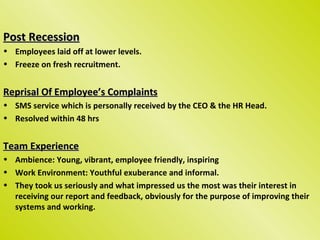 Post Recession
• Employees laid off at lower levels.
• Freeze on fresh recruitment.


Reprisal Of Employee’s Complaints
• SMS service which is personally received by the CEO & the HR Head.
• Resolved within 48 hrs


Team Experience
• Ambience: Young, vibrant, employee friendly, inspiring
• Work Environment: Youthful exuberance and informal.
• They took us seriously and what impressed us the most was their interest in
  receiving our report and feedback, obviously for the purpose of improving their
  systems and working.
 