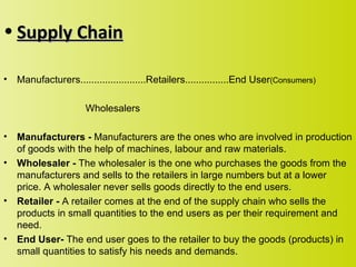 • Supply Chain

•   Manufacturers........................Retailers................End User(Consumers)

                      Wholesalers

•   Manufacturers - Manufacturers are the ones who are involved in production
    of goods with the help of machines, labour and raw materials.
•   Wholesaler - The wholesaler is the one who purchases the goods from the
    manufacturers and sells to the retailers in large numbers but at a lower
    price. A wholesaler never sells goods directly to the end users.
•   Retailer - A retailer comes at the end of the supply chain who sells the
    products in small quantities to the end users as per their requirement and
    need.
•   End User- The end user goes to the retailer to buy the goods (products) in
    small quantities to satisfy his needs and demands.
 