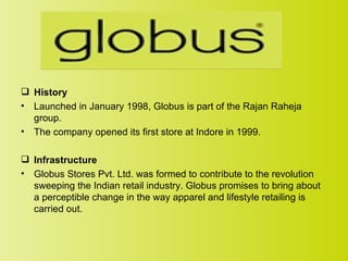  History
• Launched in January 1998, Globus is part of the Rajan Raheja
  group.
• The company opened its first store at Indore in 1999.

 Infrastructure
• Globus Stores Pvt. Ltd. was formed to contribute to the revolution
  sweeping the Indian retail industry. Globus promises to bring about
  a perceptible change in the way apparel and lifestyle retailing is
  carried out.
 