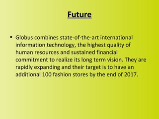 Future

• Globus combines state-of-the-art international
  information technology, the highest quality of
  human resources and sustained financial
  commitment to realize its long term vision. They are
  rapidly expanding and their target is to have an
  additional 100 fashion stores by the end of 2017.
 