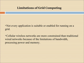Limitations of Grid Computing 
Not every application is suitable or enabled for running on a 
grid. 
Cellular wireless networks are more constrained than traditional 
wired networks because of the limitations of bandwidth, 
processing power and memory. 
 