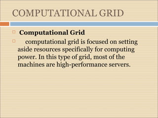 COMPUTATIONAL GRID 
 Computational Grid 
 computational grid is focused on setting 
aside resources specifically for computing 
power. In this type of grid, most of the 
machines are high-performance servers. 
 