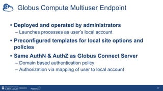 Globus Compute Multiuser Endpoint
• Deployed and operated by administrators
– Launches processes as user’s local account
• Preconfigured templates for local site options and
policies
• Same AuthN & AuthZ as Globus Connect Server
– Domain based authentication policy
– Authorization via mapping of user to local account
17
Launches an
endpoint process
for user
 