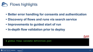 Flows highlights
• Better error handling for consents and authentication
• Discovery of flows and runs via search service
• Improvements to guided start of run
• In-depth flow validation prior to deploy
21
$ globus flows validate definition.json
 