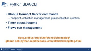 Python SDK/CLI
• Globus Connect Server commands
– endpoint, collection management, guest collection creation
• Timer pause/resume
• Flows run management
docs.globus.org/cli/reference/changelog/
globus-sdk-python.readthedocs.io/en/stable/changelog.html
22
 