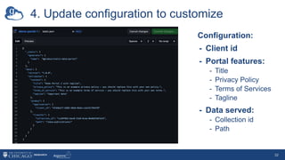 4. Update configuration to customize
32
Configuration:
- Client id
- Portal features:
- Title
- Privacy Policy
- Terms of Services
- Tagline
- Data served:
- Collection id
- Path
 