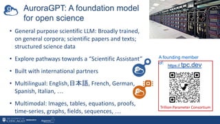 • General purpose scientific LLM: Broadly trained,
on general corpora; scientific papers and texts;
structured science data
• Explore pathways towards a “Scientific Assistant”
• Built with international partners
• Multilingual: English,日本語, French, German,
Spanish, Italian, …
• Multimodal: Images, tables, equations, proofs,
time-series, graphs, fields, sequences, …
Trillion Parameter Consortium
A founding member
of:
AuroraGPT: A foundation model
for open science
 