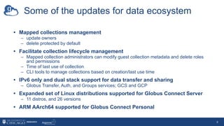 Some of the updates for data ecosystem
• Mapped collections management
– update owners
– delete protected by default
• Facilitate collection lifecycle management
– Mapped collection administrators can modify guest collection metadata and delete roles
and permissions
– Time of last use of collection
– CLI tools to manage collections based on creation/last use time
• IPv6 only and dual stack support for data transfer and sharing
– Globus Transfer, Auth, and Groups services; GCS and GCP
• Expanded set of Linux distributions supported for Globus Connect Server
– 11 distros, and 26 versions
• ARM AArch64 supported for Globus Connect Personal
9
 