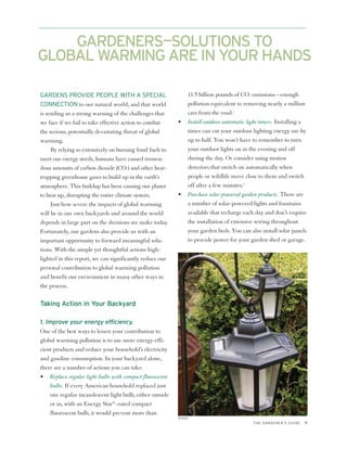GARDENERS—SOLUTIONS TO
GLOBAL WARMING ARE IN YOUR HANDS

GARDENS PROVIDE PEOPLE WITH A SPECIAL                            11.5 billion pounds of CO2 emissions—enough
CONNECTION to our natural world, and that world                  pollution equivalent to removing nearly a million
is sending us a strong warning of the challenges that            cars from the road.2
we face if we fail to take effective action to combat       •    Install outdoor automatic light timers. Installing a
the serious, potentially devastating threat of global            timer can cut your outdoor lighting energy use by
warming.                                                         up to half. You won’t have to remember to turn
     By relying so extensively on burning fossil fuels to        your outdoor lights on in the evening and off
meet our energy needs, humans have caused tremen-                during the day. Or consider using motion
dous amounts of carbon dioxide (CO2) and other heat-             detectors that switch on automatically when
trapping greenhouse gases to build up in the earth’s             people or wildlife move close to them and switch
atmosphere. This buildup has been causing our planet             off after a few minutes.3
to heat up, disrupting the entire climate system.           •    Purchase solar-powered garden products. There are
     Just how severe the impacts of global warming               a number of solar-powered lights and fountains
will be in our own backyards and around the world                available that recharge each day and don’t require
depends in large part on the decisions we make today.            the installation of extensive wiring throughout
Fortunately, our gardens also provide us with an                 your garden beds. You can also install solar panels
important opportunity to forward meaningful solu-                to provide power for your garden shed or garage.
tions. With the simple yet thoughtful actions high-
lighted in this report, we can significantly reduce our
personal contribution to global warming pollution
and benefit our environment in many other ways in
the process.

Taking Action in Your Backyard

1. Improve your energy efficiency.
One of the best ways to lessen your contribution to
global warming pollution is to use more energy-effi-
cient products and reduce your household’s electricity
and gasoline consumption. In your backyard alone,
there are a number of actions you can take:
• Replace regular light bulbs with compact fluorescent
     bulbs. If every American household replaced just
     one regular incandescent light bulb, either outside
     or in, with an Energy Star®–rated compact
     fluorescent bulb, it would prevent more than
                                                            ISTOCK
                                                                                             THE GARDENER’S GUIDE   9
 